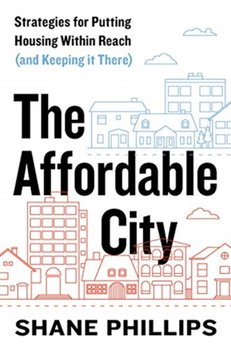 The Affordable City: Strategies for Putting Housing Within Reach (and Keeping It There) - Shane Phillips