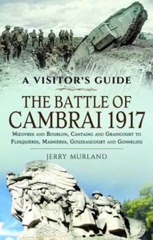 The Battle of Cambrai 1917: Moeuvres and Bourlon, Cantaing and Graincourt to Flesquieres,  Masnieres, Gouzeaucourt and Gonnelieu - Jerry Murland