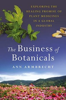 The Business of Botanicals Exploring the Healing Promise of Plant Medicines in a Global Industry - Ann Armbrecht