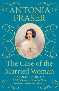 The Case of the Married Woman: Caroline Norton: A 19th Century Heroine Who Wanted Justice for Women - Lady Antonia Fraser