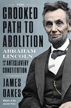 The Crooked Path to Abolition: Abraham Lincoln and the Antislavery Constitution - James Oakes