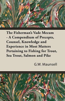 The Fisherman's Vade Mecum - A Compendium of Precepts, Counsel, Knowledge and Experience in Most Matters Pertaining to Fishing for Trout, Sea Trout, Salmon and Pike - G. W. Maunsell