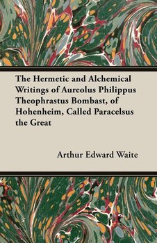 The Hermetic and Alchemical Writings of Aureolus Philippus Theophrastus Bombast, of Hohenheim, Called Paracelsus the Great - Waite Arthur Edward