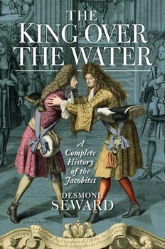 The King Over the Water: A Complete History of the Jacobites - Seward Desmond