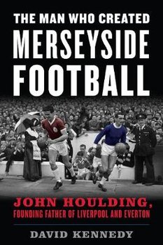 The Man Who Created Merseyside Football: John Houlding, Founding Father of Liverpool and Everton - Kennedy David