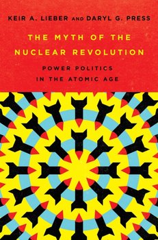 The Myth of the Nuclear Revolution: Power Politics in the Atomic Age - Keir A. Lieber, Daryl G. Press