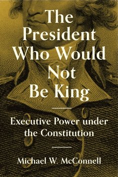 The President Who Would Not Be King. Executive Power under the Constitution - Michael W. McConnell