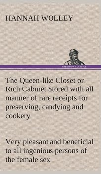 The Queen-like Closet or Rich Cabinet Stored with all manner of rare receipts for preserving, candying and cookery. Very pleasant and beneficial to all ingenious persons of the female sex - Wolley Hannah