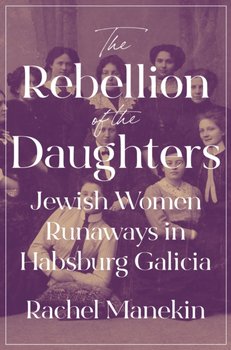 The Rebellion of the Daughters: Jewish Women Runaways in Habsburg Galicia - Rachel Manekin