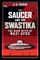 The Saucer and the Swastika: The Dark Myth of Nazi UFOs S.D. Tucker