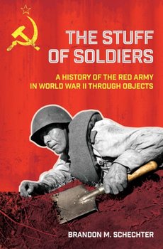 The Stuff of Soldiers: A History of the Red Army in World War II through Objects - Brandon M. Schechter