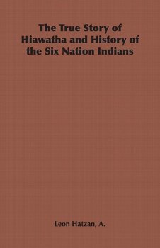 The True Story of Hiawatha and History of the Six Nation Indians - Hatzan A. Leon