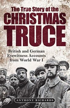 The True Story of the Christmas Truce: British and German Eyewitness Accounts from World War I - Richards Anthony, Eva Burke