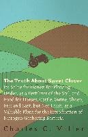 The Truth About Sweet Clover - Its Value For Honey, For Plowing Under, As A Fertilizer Of The Soil, And Food For Horses, Cattle, Swine, Sheep, Etc; And Last, But Not Least, As A Valuable Plant For The Introduction Of Nitrogen-gathering Bacteria - Miller Charles C.