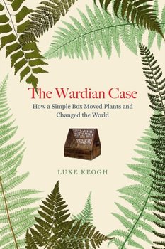 The Wardian Case: How a simple box moved plants and changed the world - Luke Keogh