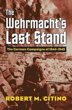 The Wehrmacht's Last Stand: The German Campaigns of 1944-1945 - Citino Robert M.