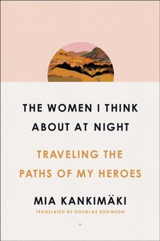 The Women I Think About at Night. Traveling the Paths of My Heroes - Mia Kankimaki