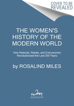 The Womens History of the Modern World: How Radicals, Rebels, and Everywomen Revolutionized the Last - Miles Rosalind