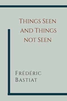 Things Seen and Things Not Seen - Bastiat Frederic