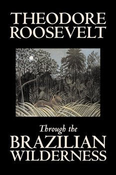 Through the Brazilian Wilderness by Theodore Roosevelt, Travel, Special Interest, Adventure, Essays & Travelogues - Roosevelt Theodore