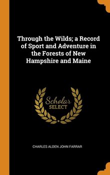 Through the Wilds; a Record of Sport and Adventure in the Forests of New Hampshire and Maine - Farrar Charles Alden John