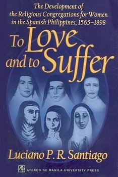 To Love and to Suffer: The Development of the Religious Congregations for Women in the Spanish Philippines, 1565-1898 - Santiago Lucino P. R.