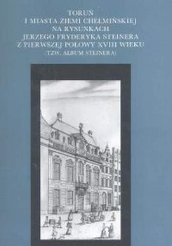 Toruń i miasta ziemi chełmińskiej na rysunkach Jerzego Fryderyka Steinera z pierwszej połowy XVIII wieku (tzw. album Steinera) - Opracowanie zbiorowe