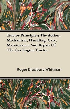 Tractor Principles; The Action, Mechanism, Handling, Care, Maintenance And Repair Of The Gas Engine Tractor - Whitman Roger Bradbury