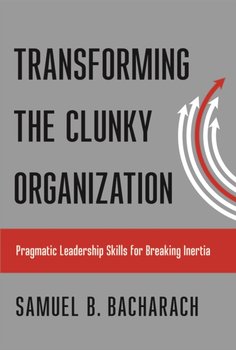Transforming the Clunky Organization: Pragmatic Leadership Skills for Breaking Inertia - Bacharach Samuel B.