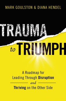Trauma to Triumph: A Roadmap for Leading Through Disruption (and Thriving on the Other Side) - Mark Goulston, Diana Hendel