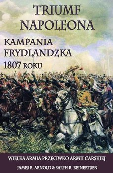 Triumf Napoleona. Kampania frydlandzka 1807 roku. Wielka Armia przeciwko Armii Carskiej - Arnold James R., Reinertsen Ralph R.