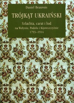Trójkąt ukraiński. Szlachta, carat i lud na Wołyniu, Podolu i Kijowszczyźnie 1793-1914 - Beauvois Daniel