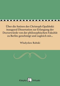 Über die Satiren des Christoph Opaliński: inaugural Dissertation zur Erlangung der Doctorwürde von der philosophischen Fakultät zu Berlin: genehmigt und zugleich mit den Thesen öffentlich zu verteldigen am 15. März 1892 - Rabski Władysław