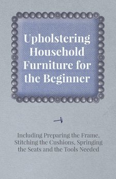 Upholstering Household Furniture for the Beginner - Including Preparing the Frame, Stitching the Cushions, Springing the Seats and the Tools Needed - Anon