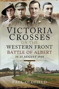 Victoria Crosses on the Western Front - Battle of Albert. 21-27 August 1918 - Paul Oldfield