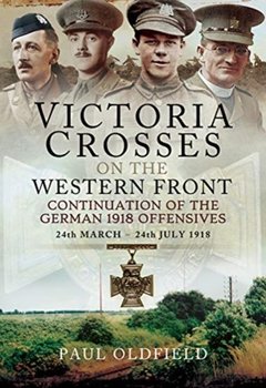 Victoria Crosses on the Western Front - Continuation of the German 1918 Offensives: 24 March - 24 July 1918 - Paul Oldfield Paul