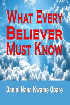What Every Believer Must Know - Opare Daniel Nana Kwame