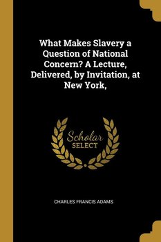 What Makes Slavery a Question of National Concern? A Lecture, Delivered, by Invitation, at New York, - Adams Charles Francis