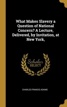 What Makes Slavery a Question of National Concern? A Lecture, Delivered, by Invitation, at New York, - Adams Charles Francis