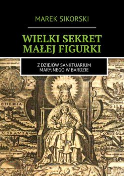 Wielki sekret małej figurki. Z dziejów Sanktuarium Maryjnego w Bardzie - Sikorski Marek