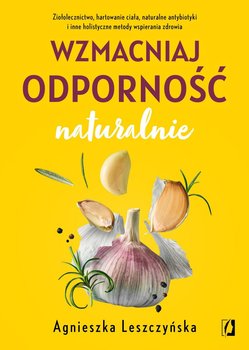 Wzmacniaj odporność naturalnie. Ziołolecznictwo, hartowanie ciała, naturalne antybiotyki i inne holistyczne metody wspierania zdrowia - Leszczyńska Agnieszka