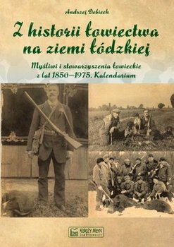 Z historii łowiectwa na ziemi łódzkiej. Myśliwi i stowarzyszenia łowieckie z lat 1850-1975. Kalendarium - Dobiech Andrzej