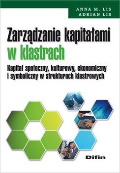 Zarządzanie kapitałami w klastrach. Kapitał społeczny, kulturowy, ekonomiczny i symboliczny w strukturach klastrowych - Lis Adrian, Lis Anna M.