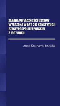 Zasada wyłączności ustawy wyrażona w Art. 217 Konstytucji Rzeczpospolitej Polskiej z 1997 roku - Krawczyk-Sawicka Anna