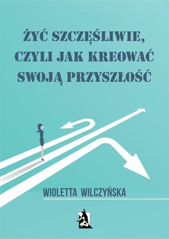 Żyć szczęśliwie, czyli jak kreować swoją przyszłość - Wilczyńska Wioletta