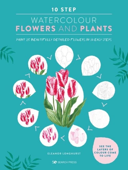 10 Step Watercolour: Flowers & Plants: Paint 25 Beautifully Detailed Flowers in 10 Easy Steps Eleanor Longhurst