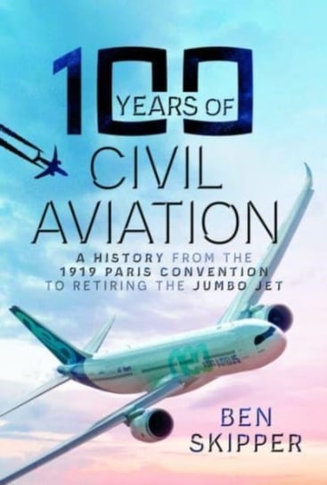 100 Years of Civil Aviation: A History from the 1919 Paris Convention to Retiring the Jumbo Jet Ben Skipper