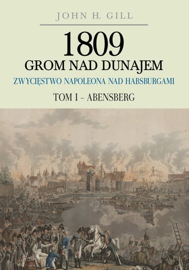 1809 Grom nad Dunajem. Zwycięstwo Napoleona nad Habsburgami. Tom 1. Abensberg Gill John H.