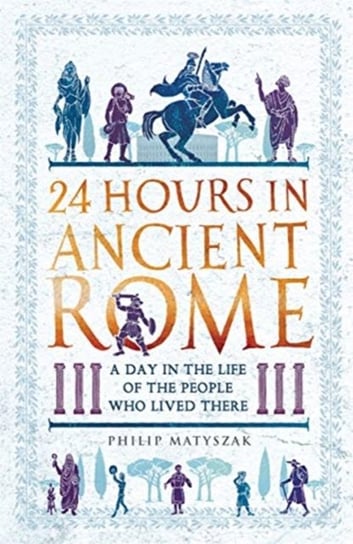 24 Hours in Ancient Rome: A Day in the Life of the People Who Lived There Philip Matyszak