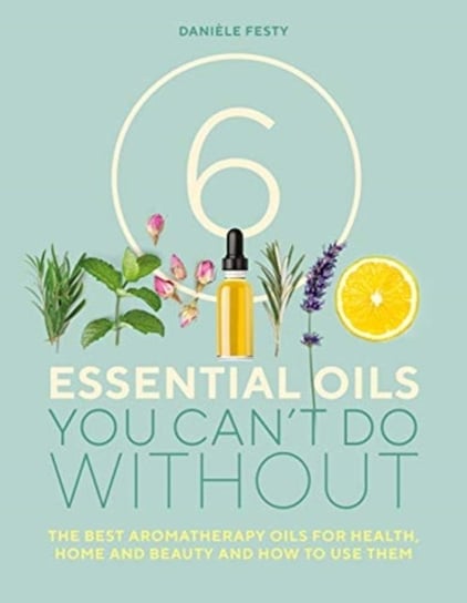6 Essential Oils You Cant Do Without: The Best Aromatherapy Oils for Health, Home and Beauty and How Daniele Festy